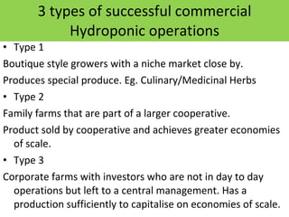 3 types of successful commercial Hydroponic operations Type 1 Boutique style growers with a niche market close by. Produces special produce. Eg. Culinary/Medicinal Herbs Type 2 Family farms that are part of a larger cooperative.  Product sold by cooperative and achieves greater economies of scale. Type 3 Corporate farms with investors who are not in day to day operations but left to a central management. Has a production sufficiently to capitalise on economies of scale. 