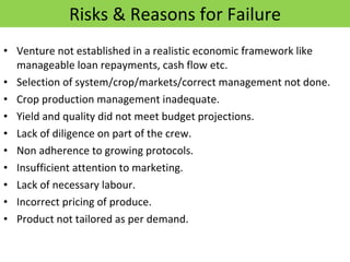 Risks & Reasons for Failure Venture not established in a realistic economic framework like manageable loan repayments, cash flow etc. Selection of system/crop/markets/correct management not done. Crop production management inadequate. Yield and quality did not meet budget projections. Lack of diligence on part of the crew. Non adherence to growing protocols. Insufficient attention to marketing. Lack of necessary labour. Incorrect pricing of produce. Product not tailored as per demand. 