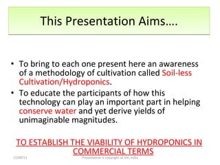 This Presentation Aims…. To bring to each one present here an awareness of a methodology of cultivation called  Soil-less Cultivation/Hydroponics . To educate the participants of how this technology can play an important part in helping  conserve water  and yet derive yields of unimaginable magnitudes.  TO ESTABLISH THE VIABILITY OF HYDROPONICS IN COMMERCIAL TERMS 12/09/11 Presentation is copyright of ISH, India 