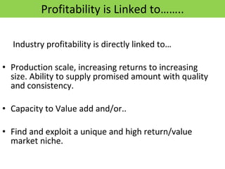 Profitability is Linked to…….. Industry profitability is directly linked to… Production scale, increasing returns to increasing size. Ability to supply promised amount with quality and consistency. Capacity to Value add and/or.. Find and exploit a unique and high return/value market niche. 