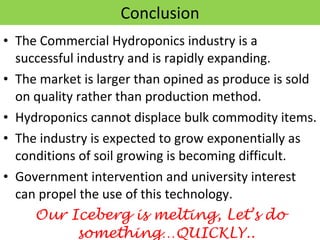 Conclusion The Commercial Hydroponics industry is a successful industry and is rapidly expanding. The market is larger than opined as produce is sold on quality rather than production method. Hydroponics cannot displace bulk commodity items. The industry is expected to grow exponentially as conditions of soil growing is becoming difficult. Government intervention and university interest can propel the use of this technology. Our Iceberg is melting, Let’s do something…QUICKLY.. 
