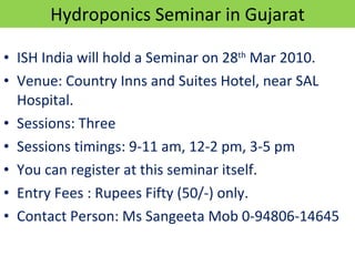 Hydroponics Seminar in Gujarat ISH India will hold a Seminar on 28 th  Mar 2010. Venue: Country Inns and Suites Hotel, near SAL Hospital. Sessions: Three Sessions timings: 9-11 am, 12-2 pm, 3-5 pm You can register at this seminar itself. Entry Fees : Rupees Fifty (50/-) only. Contact Person: Ms Sangeeta Mob 0-94806-14645 