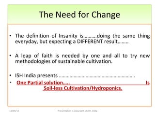 The Need for Change The definition of Insanity is……….doing the same thing everyday, but expecting a DIFFERENT result…….. A leap of faith is needed by one and all to try new methodologies of sustainable cultivation. ISH India presents ………………………………………………… One Partial solution…..  Is  Soil-less Cultivation/Hydroponics.   12/09/11 Presentation is copyright of ISH, India 