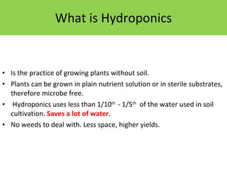 What is Hydroponics Is the practice of growing plants without soil.  Plants can be grown in plain nutrient solution or in sterile substrates, therefore microbe free.   Hydroponics uses less than 1/10 th  - 1/5 th   of the water used in soil cultivation.  Saves a lot of water . No weeds to deal with. Less space, higher yields. 