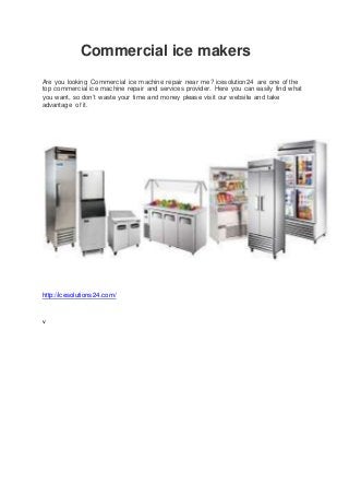Commercial ice makers
Are you looking Commercial ice machine repair near me? icesolution24 are one of the
top commercial ice machine repair and services provider. Here you can easily find what
you want, so don’t waste your time and money please visit our website and take
advantage of it.
http://icesolutions24.com/
v
 