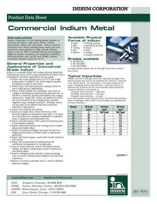 Product Data Sheet

 Commercial Indium Metal
Introduction                                                     Available Physical
Indium Corporation is the leading global supplier of             Forms of Indium
commercial indium, high purity indium, indium                       • Ingot        • Plating anodes
fabrications, alloys and chemicals. Indium metal is                 • Wire         • Sacriﬁcial anodes
extracted from indium bearing base metal ores and                   • Tubing       • Sheet
reﬁned to various grades in high volume utilizing                   • Foil         • Shot
state of the art SPC controlled reﬁning technologies.               • Ribbon       • Powder
Rigorous quality standards and advanced analytical                                 • Custom preforms
instrumentation such as ICP and GDMS, insures
consistent product quality lot to lot.                           Grades available
                                                                    • 3N (99.9%)
General Properties and                                              • 4N (99.99%)
Applications of Commercial                                          • 5N (99.999%)
                                                                 (for higher grades please refer to the High Purity Indium product
Grade Indium                                                     data sheet)
Indium is a versatile metal with unique physical properties.
Following are some of the unique properties of indium and a
sampling of innovative applications for the metal:               Typical Impurities
   • Indium has a low melting point of 157°C but a high          (Please note that these ppm levels are calculated averages from
      boiling point of 2080°C; one of the highest liquidus       past production lots and do not represent the maximum, minimum
      temperature range of any metal.                            or lot speciﬁc levels. The ppm levels in the table should not be
                                                                 used in designing product speciﬁcations. Impurities will vary in
   • Indium has a low vapor pressure making it ideal for         different lots of indium but the total impurities will be below the
      use in high vacuum applications.                           maximum allowed in each grade, ie
   • Indium is soft, pliable and malleable, even down to              3N grade: total impurities < 1000 ppm
      cryogenic temperatures approaching absolute zero. It            4N grade: total impurities < 100 ppm
      will form a hermetic gasket seal between two mating             5N grade: total impurities <10 ppm
      metal parts. Being soft, indium will deform and ﬁll in     If you have speciﬁc requirements for one or two elemental impurities,
      the microstructure of two mating parts, pressed            Indium Corporation may be able to accommodate your speciﬁcations
      together using moderate pressure. Similarly, indium        for these impurities.)
      can be used as an efﬁcient thermal conductive
      interface in electronics                                     Element           3N Grade          4N Grade              5N Grade
   • Indium has relatively low toxicity.                                              (ppm)             (ppm)                 (ppm)
   • Indium is a bright shiny metal that forms a thin                 Ag                 1             Not Found             Not Found
      (80-100 angstroms) protective oxide layer. It is used           Bi                60                  4                   0.4
      as a decorative trim coating metallization on plastics
      used in appliance and automobile trim.                          Cd                60                  5                   0.1
   • Indium will cold weld to itself, useful for bonding parts        Cu                50                 10                   0.2
      or assemblies together.                                         Fe                 3                  2                   0.7
   • Indium effectively reduces the melting point in solder           Ni                 5                  5                   0.6
      alloys and fusible alloys.                                      Pb                90                 15                   1.1
   • Indium in small percentages improves the thermal                 Sn               185                20                    1.6
      fatigue performance of solders used in electronics
      assembly.                                                       Tl                10                  5                   0.1
   • Indium will bond to glass, quartz and certain ceramics
      and oxides.
   • Indium will compensate for differing thermal
      coefﬁcients of expansion of mating parts.
   • Used In small amounts, indium will harden certain
      metals and alloys; hardens gold used in electronics
      and dental alloys.
   • Indium coatings provide lubricity in sleeve bearings
      such as used in aircraft piston engines and industrial                                                                 OVER—>
      machinery.
   • Indium is a neutron absorber and is used in radiation
      detection badges.



                                                                                                                            Form No. 98339 R2

    www.indium.com                     metchem@indium.com

    ASIA:       Singapore, Cheongju: +65 6268 8678
    CHINA:      Suzhou, Shenzhen, Liuzhou: +86 (0)512 628 34900
    EUROPE:     Milton Keynes, Torino: +39 011 655331
    USA:        Utica, Clinton, Chicago: +1 315 853 4900
                                                                                                                   ©2008 Indium Corporation
 