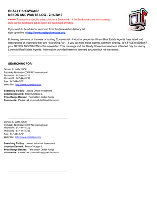 REALTY SHOWCASE
                NEEDS AND WANTS LOG - 2/24/2010
                <==== To search a specific area, click on a Bookmark. If the Bookmarks are not showing,
                click on the Bookmark tab to open the Bookmark Window.

                If you wish to be added or removed from this Newsletter delivery list,
                sign up online at http://www.realtyshowcase.org

                Following are some of the new or existing Commercial - Industrial properties Illinois Real Estate Agents have listed and
                descriptions of properties they are "Searching For". If you can help these agents, call them directly. It is FREE to SUBMIT
                your NEEDS AND WANTS to this newsletter. This message and the Realty Showcase service is intended only for use by
                Licensed Real Estate Agents. Information provided herein is deemed accurate but not warranted.




                SEARCHING FOR
SEARCHING FOR




Donald S. Jaffe, SIOR
Podolsky Northstar CORFAC International
Phone #1: 847-444-5722
Phone #2: 847-444-5793
Fax: 847-444-5701
Web Site: http://www.podolsky.com

Searching To Buy: Leased Office Investment
Location Desired: Metro Chicago IL.
Price Range Desired: Two Million Dollar Range
Comments: Please call or e-mail dsj@podolsky.com




Donald S. Jaffe, SIOR
Podolsky Northstar CORFAC International
Phone #1: 847-444-5722
Phone #2: 847-444-5793
Fax: 847-444-5701
Web Site: http://www.podolsky.com

Searching To Buy: Leased Industrial Investment
Location Desired: Metro Chicago IL.
Price Range Desired: Two Million Dollar Range
Comments: Please call or e-mail dsj@podolsky.com
 