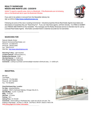 REALTY SHOWCASE
                     NEEDS AND WANTS LOG - 2/25/2010
                     <==== To search a specific area, click on a Bookmark. If the Bookmarks are not showing,
                     click on the Bookmark tab to open the Bookmark Window.

                     If you wish to be added or removed from this Newsletter delivery list,
                     sign up online at http://www.realtyshowcase.org

                     Following are some of the new or existing Commercial - Industrial properties Illinois Real Estate Agents have listed and
                     descriptions of properties they are "Searching For". If you can help these agents, call them directly. It is FREE to SUBMIT
                     your NEEDS AND WANTS to this newsletter. This message and the Realty Showcase service is intended only for use by
                     Licensed Real Estate Agents. Information provided herein is deemed accurate but not warranted.




                     SEARCHING FOR
SEARCHING FOR




Deborah Zatkalik, Broker
Network Commercial Real Estate, LLC
Phone #1: 312-590-5716
Phone #2: 708-873-5540
Fax: 708-873-0157
Web Site: http://www.networkregroup.com

Searching To Buy: Light Industrial
Location Desired: Elmhurst area in IL.
Building Size Desired: 5,000
Site Size Desired: 5 - 8,000 sq ft
Price Range Desired: Negotiable
Comments: Looking to purchase commercial/light industrial in Elmhurst area... 5 - 8,000 sq ft.




                     INDUSTRIAL
INDUSTRIAL



 Chicago (City of)

   Chicago (City of)



Bill Gold
Troy Realty
Phone #1: 773-792-3000
Phone #2: 847-736-8000
Fax: 773-792-8872

Great Northwest Hwy. Location
For Sale: Industrial Building
Location: 5852 N. Northwest Highway, Chicago (City of), IL.
Size Min/Max: 13,370 / 13,370 SF.
Bldg: 13,370 SF.
Site Size: .57 Acres
Parking: 30+/-
Asking Price: $1,725,000
Comments: Great building on Northwest Hwy. Lease are only for one year. The
building is fully leased. 1st Floor 11,190 SF. 2nd Floor 2,180 SF. Close to I 90 & I 94.
Call Listing Agent for further information
 