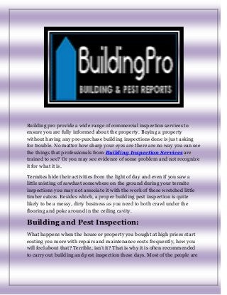 Building pro provide a wide range of commercial inspection services to
ensure you are fully informed about the property. Buying a property
without having any pre-purchase building inspections done is just asking
for trouble. No matter how sharp your eyes are there are no way you can see
the things that professionals from Building Inspection Services are
trained to see? Or you may see evidence of some problem and not recognize
it for what it is.
Termites hide their activities from the light of day and even if you saw a
little misting of sawdust somewhere on the ground during your termite
inspections you may not associate it with the work of these wretched little
timber eaters. Besides which, a proper building pest inspection is quite
likely to be a messy, dirty business as you need to both crawl under the
flooring and poke around in the ceiling cavity.
Building and Pest Inspection:
What happens when the house or property you bought at high prices start
costing you more with repairs and maintenance costs frequently, how you
will feel about that? Terrible, isn't it? That is why it is often recommended
to carry out building and pest inspection these days. Most of the people are
 