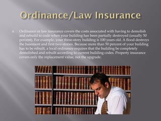    Ordinance or law insurance covers the costs associated with having to demolish
    and rebuild to code when your building has been partially destroyed (usually 50
    percent). For example, your three-story building is 100 years old. A flood destroys
    the basement and first two stories. Because more than 50 percent of your building
    has to be rebuilt, a local ordinance requires that the building be completely
    demolished and rebuilt according to current building codes. Property insurance
    covers only the replacement value, not the upgrade.
 