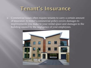   Commercial leases often require tenants to carry a certain amount
    of insurance. A renter's commercial policy covers damages to
    improvements you make to your rental space and damages to the
    building caused by the negligence of your employees.
 