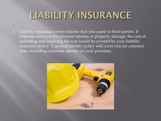    Liability insurance covers injuries that you cause to third parties. If
    someone sues you for personal injuries or property damage, the cost of
    defending and resolving the suit would be covered by your liability
    insurance policy. A general liability policy will cover you for common
    risks, including customer injuries on your premises.
 