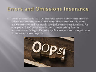    Errors and omissions ("E & O") insurance covers inadvertent mistakes or
    failures that cause injury to a third party. The act must actually be an
    inadvertent error, and not merely poor judgment or intentional acts. For
    example, an E & O policy would cover damages arising from an
    insurance agent failing to file policy applications, or a notary forgetting to
    fill out notarizations properly.
 