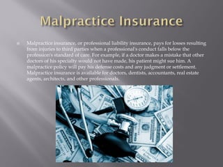   Malpractice insurance, or professional liability insurance, pays for losses resulting
    from injuries to third parties when a professional's conduct falls below the
    profession's standard of care. For example, if a doctor makes a mistake that other
    doctors of his specialty would not have made, his patient might sue him. A
    malpractice policy will pay his defense costs and any judgment or settlement.
    Malpractice insurance is available for doctors, dentists, accountants, real estate
    agents, architects, and other professionals.
 