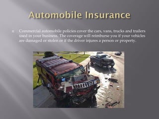    Commercial automobile policies cover the cars, vans, trucks and trailers
    used in your business. The coverage will reimburse you if your vehicles
    are damaged or stolen or if the driver injures a person or property.
 