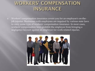    Workers' compensation insurance covers you for an employee's on-the-
    job injuries. Businesses with employees are required by various state laws
    to carry some type of workers' compensation insurance. In most cases,
    workers' compensation laws prohibit the employee from bringing a
    negligence lawsuit against an employer for work-related injuries.
 