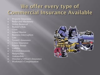    Property Insurance
   Boiler and Machinery
   Debris Removal
   Builder’s Risk
   Glass
   Inland Marine
   Business Interruption
   Law
   Tenant’s Insurance
   Crime Insurance
   Fidelity Bonds
   Liability
   Errors/Omissions
   Malpractice
   Automobile
   Director’s/Officer’s Insurance
   Workman’s Compensation
 