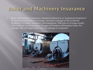    Boiler and machinery insurance, sometimes referred to as "equipment breakdown"
    or "mechanical breakdown coverage," provides coverage for the accidental
    breakdown of boilers, machinery, and equipment. This type of coverage usually
    will reimburse you for property damage and business interruption losses. For
    example, this coverage would cover fire damage to computers.
 