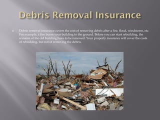    Debris removal insurance covers the cost of removing debris after a fire, flood, windstorm, etc.
    For example, a fire burns your building to the ground. Before you can start rebuilding, the
    remains of the old building have to be removed. Your property insurance will cover the costs
    of rebuilding, but not of removing the debris.
 
