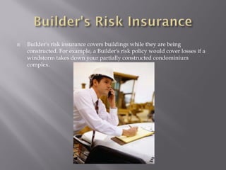   Builder's risk insurance covers buildings while they are being
    constructed. For example, a Builder's risk policy would cover losses if a
    windstorm takes down your partially constructed condominium
    complex.
 