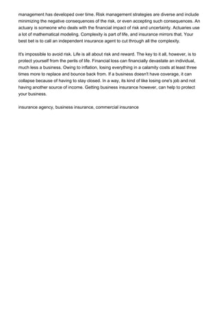 management has developed over time. Risk management strategies are diverse and include
minimizing the negative consequences of the risk, or even accepting such consequences. An
actuary is someone who deals with the financial impact of risk and uncertainty. Actuaries use
a lot of mathematical modeling. Complexity is part of life, and insurance mirrors that. Your
best bet is to call an independent insurance agent to cut through all the complexity.


It's impossible to avoid risk. Life is all about risk and reward. The key to it all, however, is to
protect yourself from the perils of life. Financial loss can financially devastate an individual,
much less a business. Owing to inflation, losing everything in a calamity costs at least three
times more to replace and bounce back from. If a business doesn't have coverage, it can
collapse because of having to stay closed. In a way, its kind of like losing one's job and not
having another source of income. Getting business insurance however, can help to protect
your business.


insurance agency, business insurance, commercial insurance
 
