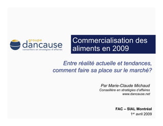 Commercialisation des
aliments en 2009



        Par Marie-Claude Michaud
       Conseillère en stratégies d’affaires
                       www.dancause.net



                  FAC – SIAL Montréal
                          1er avril 2009
 