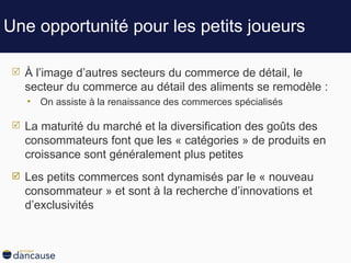 Une opportunité pour les petits joueurs À l’image d’autres secteurs du commerce de détail, le secteur du commerce au détail des aliments se remodèle : On assiste à la renaissance des commerces spécialisés La maturité du marché et la diversification des goûts des consommateurs font que les « catégories » de produits en croissance sont généralement plus petites Les petits commerces sont dynamisés par le « nouveau consommateur » et sont à la recherche d’innovations et d’exclusivités 