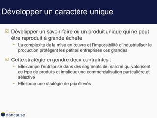 Développer un caractère unique Développer un savoir-faire ou un produit unique qui ne peut être reproduit à grande échelle La complexité de la mise en œuvre et l’impossibilité d’industrialiser la production protègent les petites entreprises des grandes Cette stratégie engendre deux contraintes :  Elle campe l’entreprise dans des segments de marché qui valorisent ce type de produits et implique une commercialisation particulière et sélective Elle force une stratégie de prix élevés 