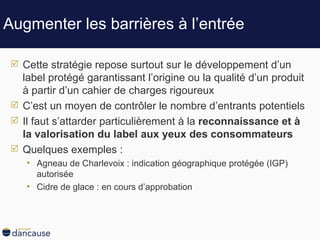 Augmenter les barrières à l’entrée Cette stratégie repose surtout sur le développement d’un label protégé garantissant l’origine ou la qualité d’un produit à partir d’un cahier de charges rigoureux C’est un moyen de contrôler le nombre d’entrants potentiels Il faut s’attarder particulièrement à la  reconnaissance et à la valorisation du label aux yeux des consommateurs Quelques exemples :  Agneau de Charlevoix : indication géographique protégée (IGP) autorisée  Cidre de glace : en cours d’approbation 