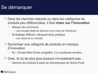 Se démarquer Dans les marchés matures ou dans les catégories de produits peu différenciées, il faut  miser sur l’innovation Marque de commerce Les tomates  Bella  de  Demers  ou le  Veau de Charlevoix Emballage différent, attrayant et/ou pratique Les tubes de  La Tomate Dynamiser une catégorie de produits en manque d’innovation Ex.:  Europe Best  (fruits congelés), il y a quelques années … Oser, là où de plus gros joueurs n’investissent pas…  Gamme de produits à base de canneberges de  Nutra-Fruits 