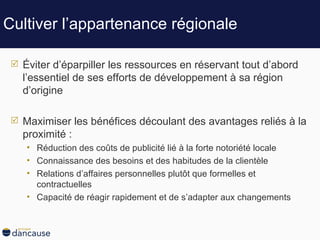 Cultiver l’appartenance régionale Éviter d’éparpiller les ressources en réservant tout d’abord l’essentiel de ses efforts de développement à sa région d’origine Maximiser les bénéfices découlant des avantages reliés à la proximité : Réduction des coûts de publicité lié à la forte notoriété locale Connaissance des besoins et des habitudes de la clientèle Relations d’affaires personnelles plutôt que formelles et contractuelles Capacité de réagir rapidement et de s’adapter aux changements  