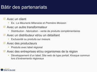 Bâtir des partenariats Avec un client Ex.:  La Meunerie Milanaise  et  Première Moisson Avec un autre transformateur Distribution - fabrication - vente de produits complémentaires Avec un distributeur et/ou un détaillant Exclusivité ou produits sur mesure Avec des producteurs Produits avec label régional  Avec des entreprises et/ou organismes de la région Développement d’un label; Site web de type portail; Kiosque commun lors d’événements régionaux 