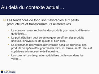 Au delà du contexte actuel … Les tendances de fond sont favorables aux petits producteurs et transformateurs alimentaires Le consommateur recherche des produits gourmands, différents, québécois… Le petit détaillant veut se démarquer en offrant des produits uniques, innovateurs, de qualité et bien d’ici… La croissance des ventes alimentaires dans les créneaux des produits de spécialités, gourmands, bios, du terroir, santé, etc. est supérieure à la moyenne de l’industrie… Les commerces de quartier spécialisés ont le vent dans les voiles… 