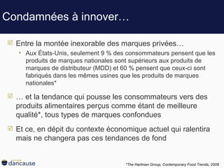 Condamnées à innover… Entre la montée inexorable des marques privées… Aux États-Unis, seulement 9 % des consommateurs pensent que les produits de marques nationales sont supérieurs aux produits de marques de distributeur (MDD) et 60 % pensent que ceux-ci sont fabriqués dans les mêmes usines que les produits de marques nationales* …  et la tendance qui pousse les consommateurs vers des produits alimentaires perçus comme étant de meilleure qualité*, tous types de marques confondues Et ce, en dépit du contexte économique actuel qui ralentira mais ne changera pas ces tendances de fond  *The Hartman Group,  Contemporary Food Trends, 2008   