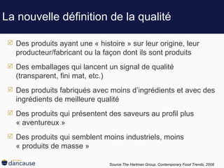 La nouvelle définition de la qualité Des produits ayant une « histoire » sur leur origine, leur producteur/fabricant ou la façon dont ils sont produits Des emballages qui lancent un signal de qualité (transparent, fini mat, etc.) Des produits fabriqués avec moins d’ingrédients et avec des ingrédients de meilleure qualité Des produits qui présentent des saveurs au profil plus « aventureux » Des produits qui semblent moins industriels, moins « produits de masse » Source:The Hartman Group,  Contemporary Food Trends, 2008   