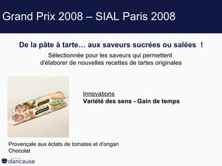 Grand Prix 2008 – SIAL Paris 2008 De la pâte à tarte… aux saveurs sucrées ou salées   ! Sélectionnée pour les saveurs qui permettent  d'élaborer de nouvelles recettes de tartes originales Innovations Variété des sens - Gain de temps  Provençale aux éclats de tomates et d'origan Chocolat  