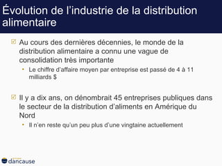 Évolution de l’industrie de la distribution alimentaire Au cours des dernières décennies, le monde de la distribution alimentaire a connu une vague de consolidation très importante Le chiffre d’affaire moyen par entreprise est passé de 4 à 11 milliards $ Il y a dix ans, on dénombrait 45 entreprises publiques dans le secteur de la distribution d’aliments en Amérique du Nord Il n’en reste qu’un peu plus d’une vingtaine actuellement 