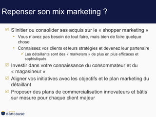 Repenser son mix marketing ? S’initier ou consolider ses acquis sur le « shopper marketing » Vous n’avez pas besoin de tout faire, mais bien de faire quelque chose Connaissez vos clients et leurs stratégies et devenez leur partenaire Les détaillants sont des « marketers » de plus en plus efficaces et sophistiqués  Investir dans votre connaissance du consommateur et du « magasineur » Aligner vos initiatives avec les objectifs et le plan marketing du détaillant Proposer des plans de commercialisation innovateurs et bâtis sur mesure pour chaque client majeur  