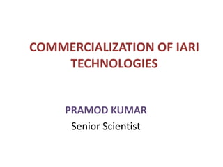 COMMERCIALIZATION OF IARI
TECHNOLOGIES
PRAMOD KUMAR
Senior Scientist
 