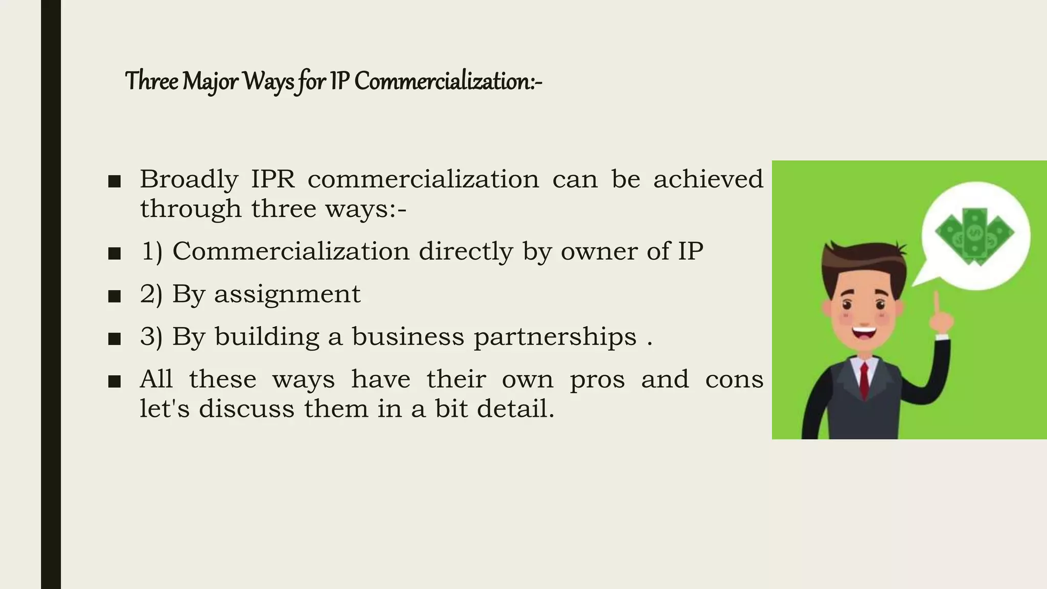 Three Major Waysfor IP Commercialization:-
■ Broadly IPR commercialization can be achieved
through three ways:-
■ 1) Commercialization directly by owner of IP
■ 2) By assignment
■ 3) By building a business partnerships .
■ All these ways have their own pros and cons
let's discuss them in a bit detail.
 