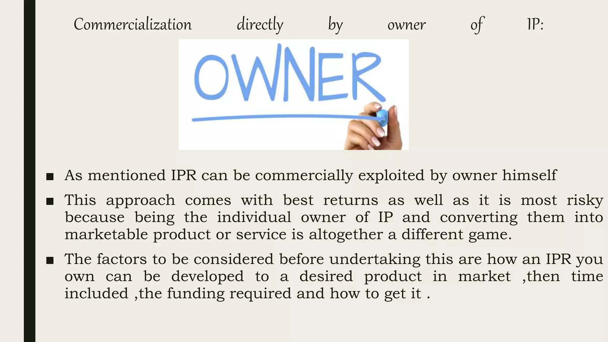 Commercialization directly by owner of IP:
■ As mentioned IPR can be commercially exploited by owner himself
■ This approach comes with best returns as well as it is most risky
because being the individual owner of IP and converting them into
marketable product or service is altogether a different game.
■ The factors to be considered before undertaking this are how an IPR you
own can be developed to a desired product in market ,then time
included ,the funding required and how to get it .
 
