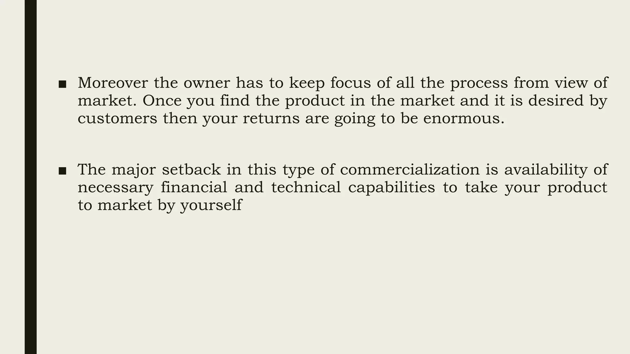 ■ Moreover the owner has to keep focus of all the process from view of
market. Once you find the product in the market and it is desired by
customers then your returns are going to be enormous.
■ The major setback in this type of commercialization is availability of
necessary financial and technical capabilities to take your product
to market by yourself
 