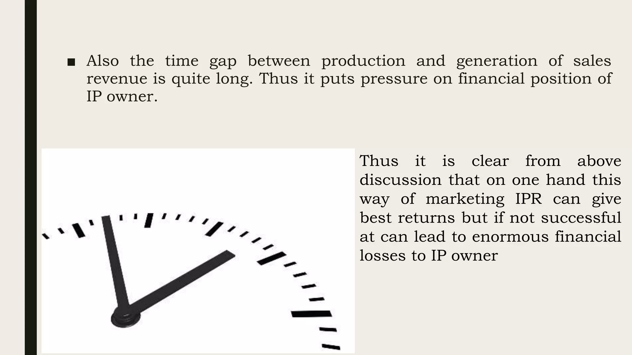 ■ Also the time gap between production and generation of sales
revenue is quite long. Thus it puts pressure on financial position of
IP owner.
Thus it is clear from above
discussion that on one hand this
way of marketing IPR can give
best returns but if not successful
at can lead to enormous financial
losses to IP owner
 