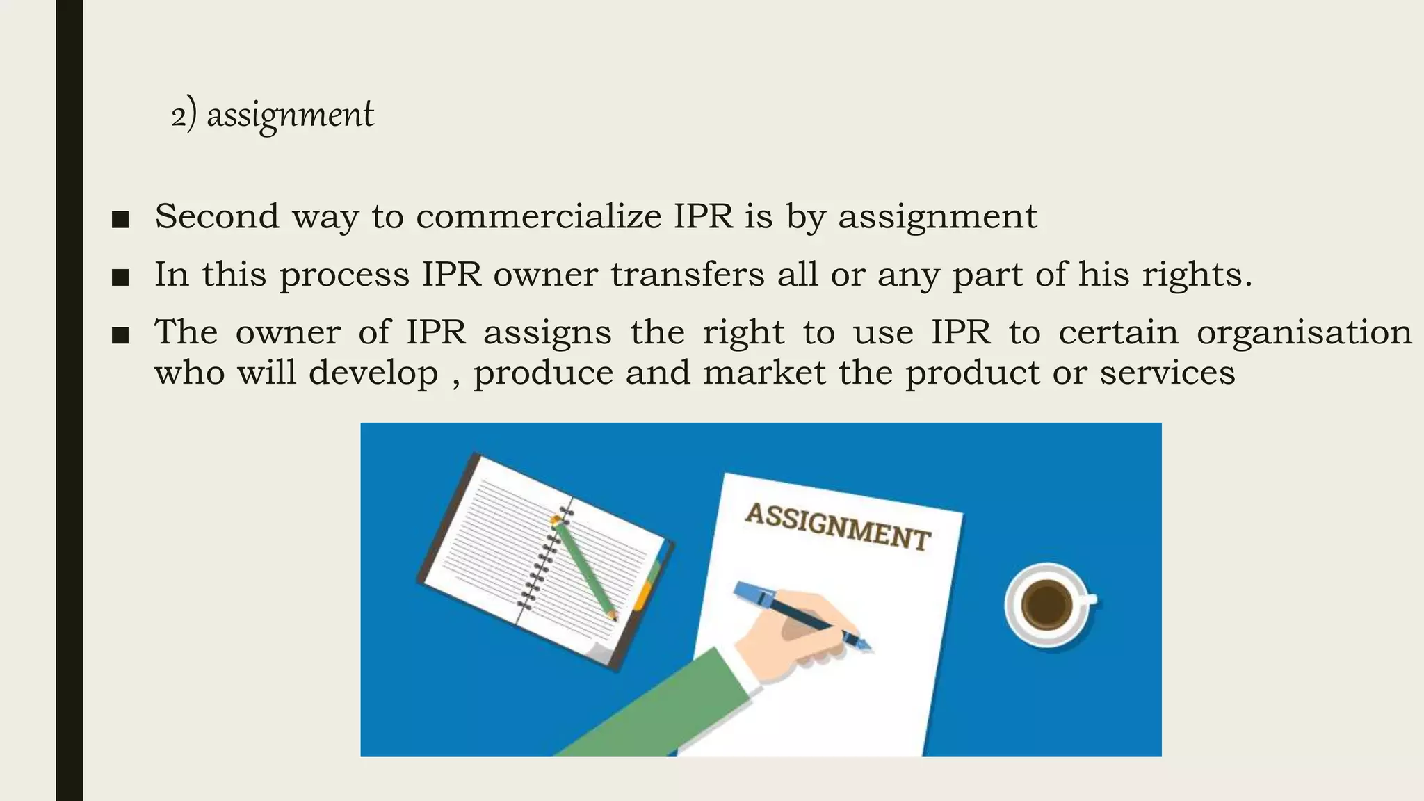 2) assignment
■ Second way to commercialize IPR is by assignment
■ In this process IPR owner transfers all or any part of his rights.
■ The owner of IPR assigns the right to use IPR to certain organisation
who will develop , produce and market the product or services
 