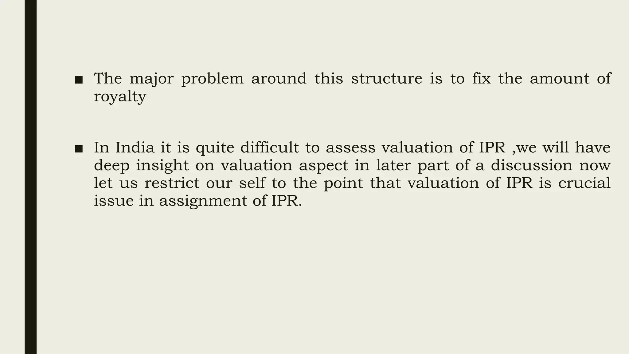 ■ The major problem around this structure is to fix the amount of
royalty
■ In India it is quite difficult to assess valuation of IPR ,we will have
deep insight on valuation aspect in later part of a discussion now
let us restrict our self to the point that valuation of IPR is crucial
issue in assignment of IPR.
 