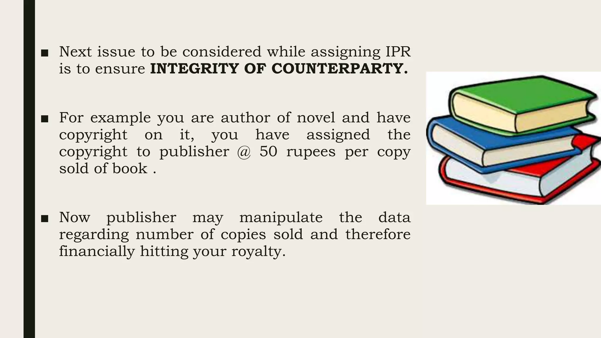 ■ Next issue to be considered while assigning IPR
is to ensure INTEGRITY OF COUNTERPARTY.
■ For example you are author of novel and have
copyright on it, you have assigned the
copyright to publisher @ 50 rupees per copy
sold of book .
■ Now publisher may manipulate the data
regarding number of copies sold and therefore
financially hitting your royalty.
 
