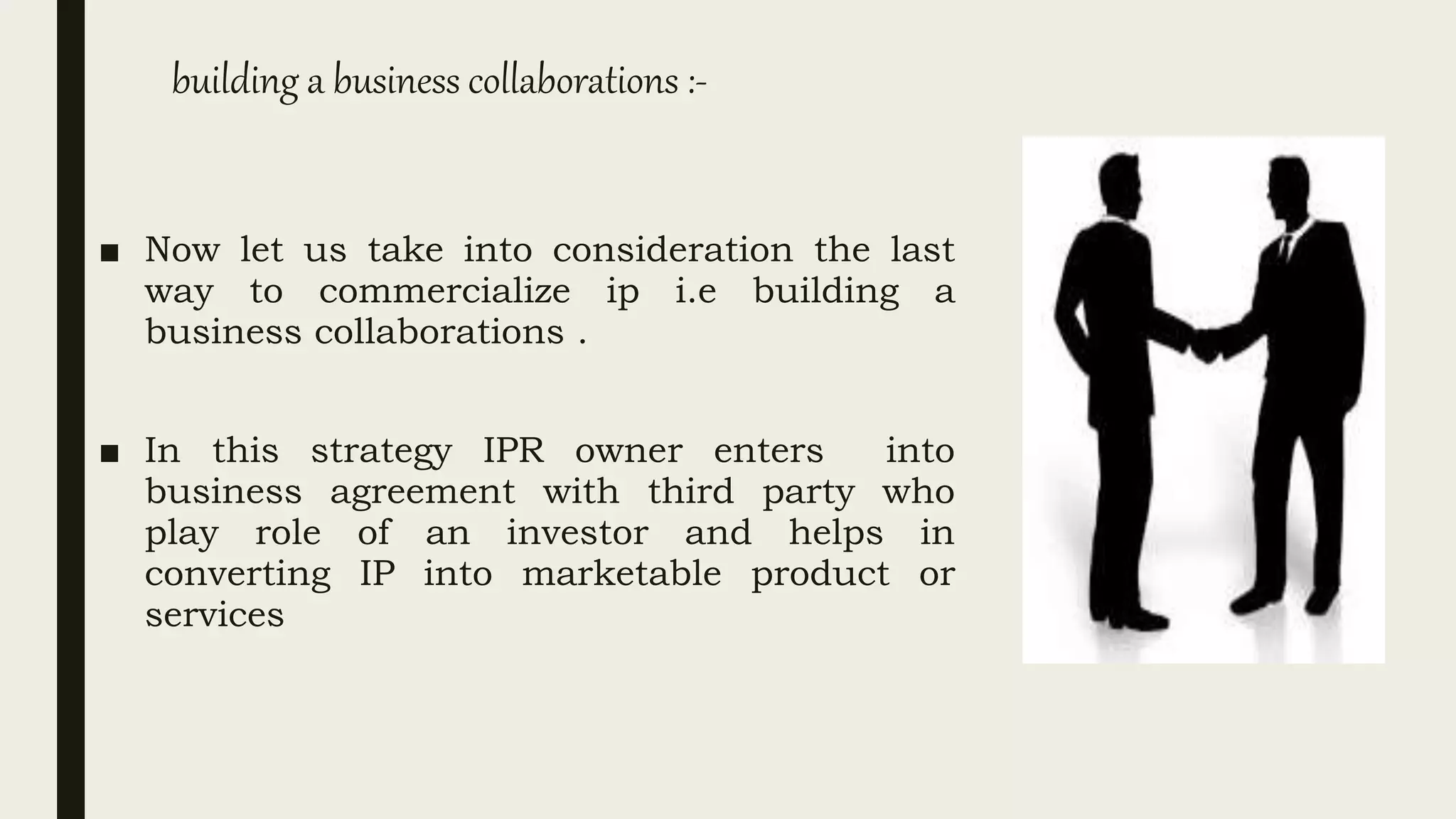 building a business collaborations :-
■ Now let us take into consideration the last
way to commercialize ip i.e building a
business collaborations .
■ In this strategy IPR owner enters into
business agreement with third party who
play role of an investor and helps in
converting IP into marketable product or
services
 