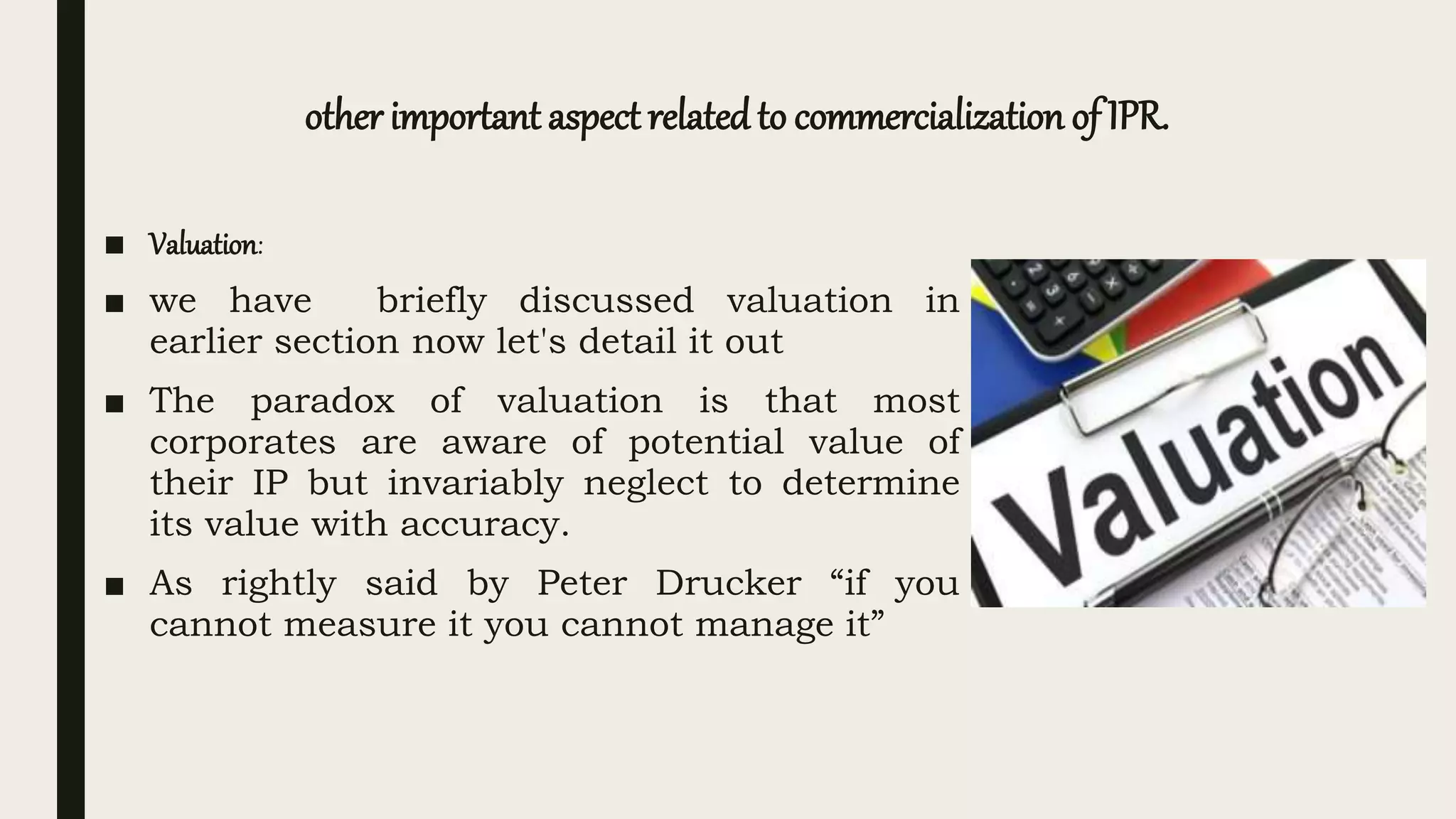 other important aspect relatedto commercialization of IPR.
■ Valuation:
■ we have briefly discussed valuation in
earlier section now let's detail it out
■ The paradox of valuation is that most
corporates are aware of potential value of
their IP but invariably neglect to determine
its value with accuracy.
■ As rightly said by Peter Drucker “if you
cannot measure it you cannot manage it”
 