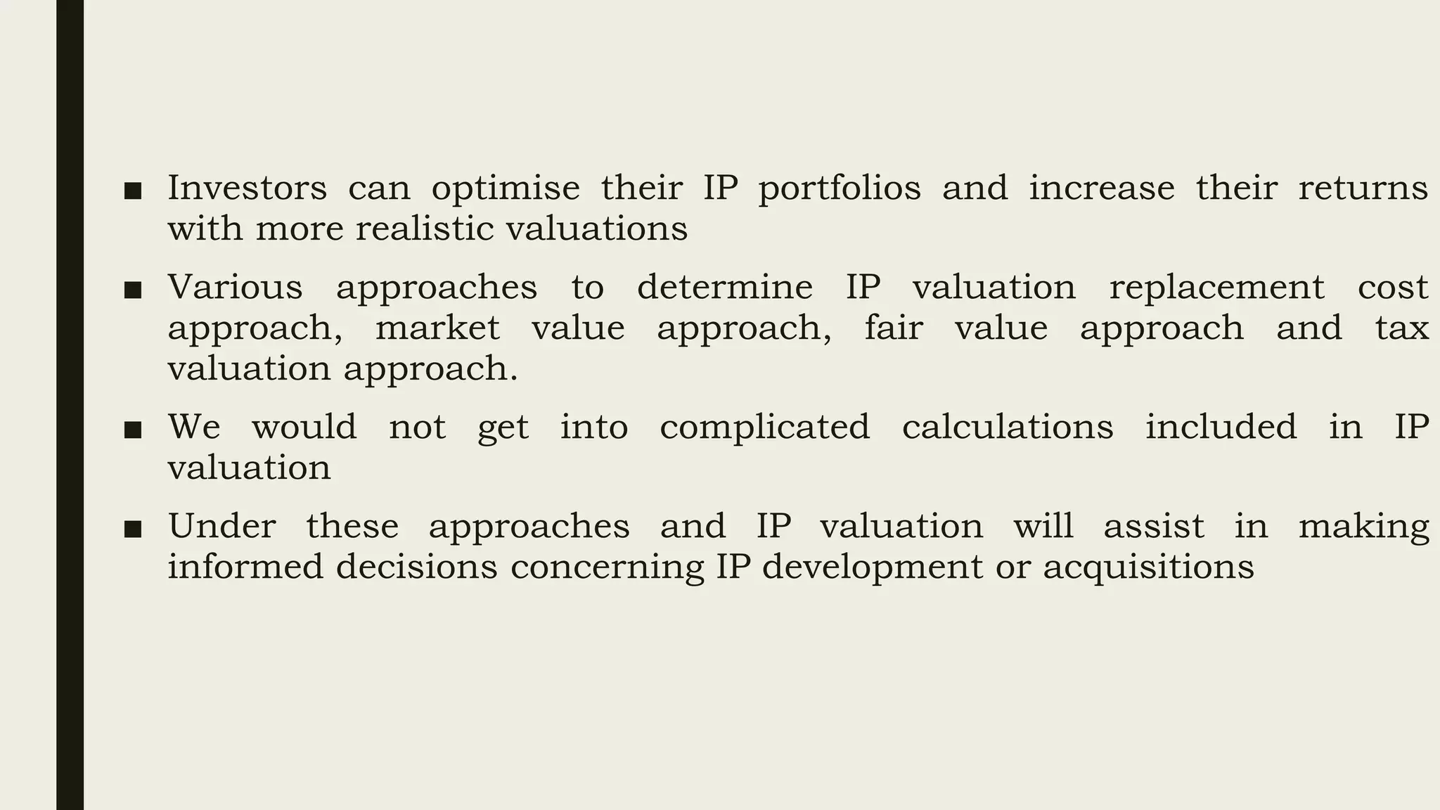 ■ Investors can optimise their IP portfolios and increase their returns
with more realistic valuations
■ Various approaches to determine IP valuation replacement cost
approach, market value approach, fair value approach and tax
valuation approach.
■ We would not get into complicated calculations included in IP
valuation
■ Under these approaches and IP valuation will assist in making
informed decisions concerning IP development or acquisitions
 
