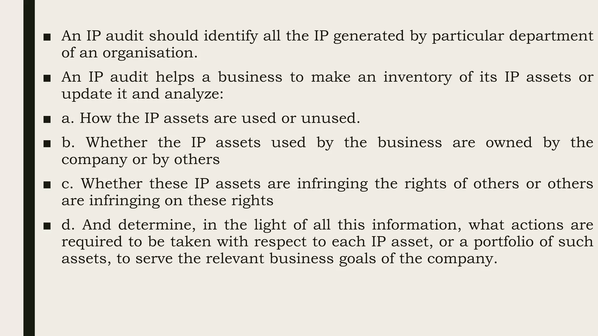 ■ An IP audit should identify all the IP generated by particular department
of an organisation.
■ An IP audit helps a business to make an inventory of its IP assets or
update it and analyze:
■ a. How the IP assets are used or unused.
■ b. Whether the IP assets used by the business are owned by the
company or by others
■ c. Whether these IP assets are infringing the rights of others or others
are infringing on these rights
■ d. And determine, in the light of all this information, what actions are
required to be taken with respect to each IP asset, or a portfolio of such
assets, to serve the relevant business goals of the company.
 